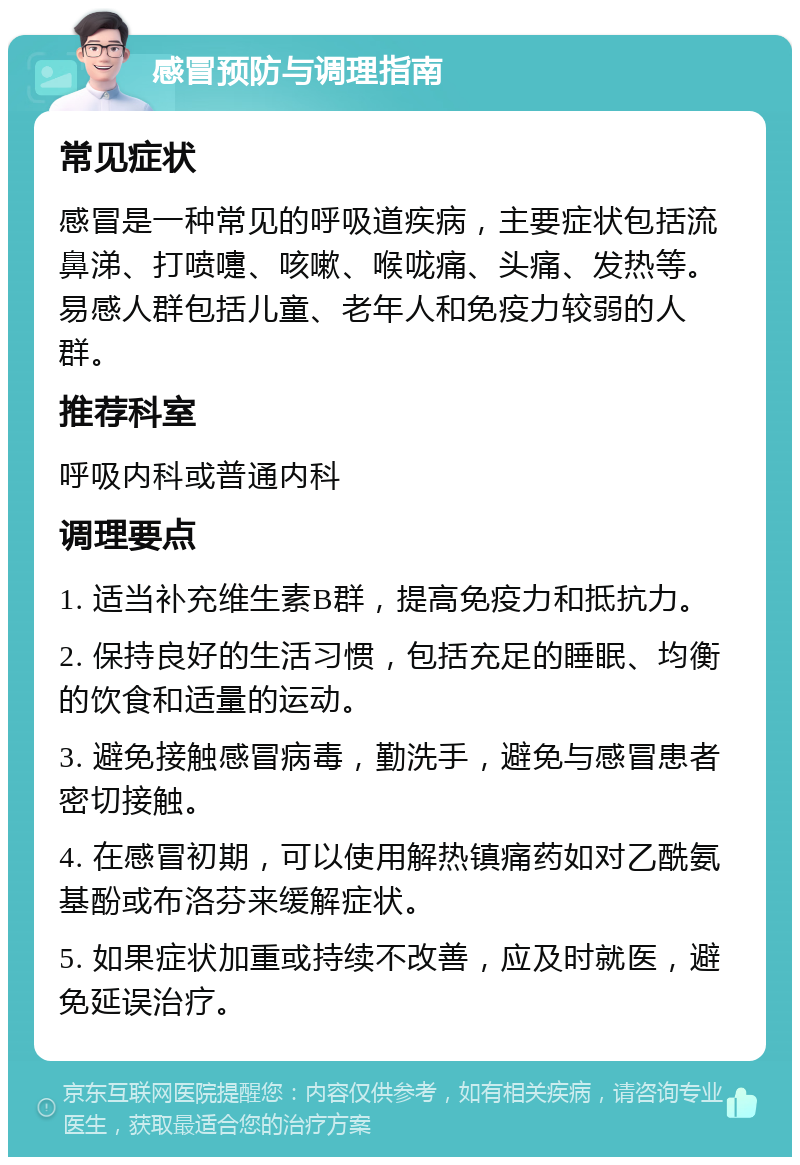 感冒预防与调理指南 常见症状 感冒是一种常见的呼吸道疾病，主要症状包括流鼻涕、打喷嚏、咳嗽、喉咙痛、头痛、发热等。易感人群包括儿童、老年人和免疫力较弱的人群。 推荐科室 呼吸内科或普通内科 调理要点 1. 适当补充维生素B群，提高免疫力和抵抗力。 2. 保持良好的生活习惯，包括充足的睡眠、均衡的饮食和适量的运动。 3. 避免接触感冒病毒，勤洗手，避免与感冒患者密切接触。 4. 在感冒初期，可以使用解热镇痛药如对乙酰氨基酚或布洛芬来缓解症状。 5. 如果症状加重或持续不改善，应及时就医，避免延误治疗。