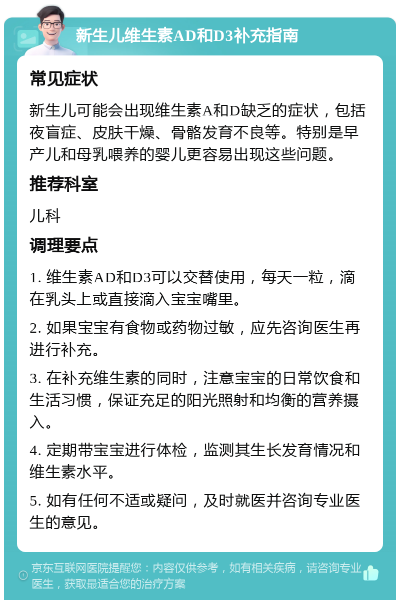 新生儿维生素AD和D3补充指南 常见症状 新生儿可能会出现维生素A和D缺乏的症状，包括夜盲症、皮肤干燥、骨骼发育不良等。特别是早产儿和母乳喂养的婴儿更容易出现这些问题。 推荐科室 儿科 调理要点 1. 维生素AD和D3可以交替使用，每天一粒，滴在乳头上或直接滴入宝宝嘴里。 2. 如果宝宝有食物或药物过敏，应先咨询医生再进行补充。 3. 在补充维生素的同时，注意宝宝的日常饮食和生活习惯，保证充足的阳光照射和均衡的营养摄入。 4. 定期带宝宝进行体检，监测其生长发育情况和维生素水平。 5. 如有任何不适或疑问，及时就医并咨询专业医生的意见。