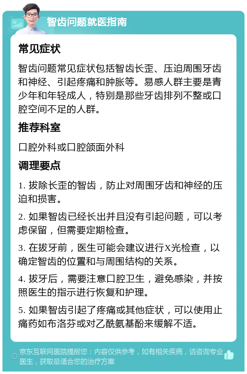 智齿问题就医指南 常见症状 智齿问题常见症状包括智齿长歪、压迫周围牙齿和神经、引起疼痛和肿胀等。易感人群主要是青少年和年轻成人，特别是那些牙齿排列不整或口腔空间不足的人群。 推荐科室 口腔外科或口腔颌面外科 调理要点 1. 拔除长歪的智齿，防止对周围牙齿和神经的压迫和损害。 2. 如果智齿已经长出并且没有引起问题，可以考虑保留，但需要定期检查。 3. 在拔牙前，医生可能会建议进行X光检查，以确定智齿的位置和与周围结构的关系。 4. 拔牙后，需要注意口腔卫生，避免感染，并按照医生的指示进行恢复和护理。 5. 如果智齿引起了疼痛或其他症状，可以使用止痛药如布洛芬或对乙酰氨基酚来缓解不适。