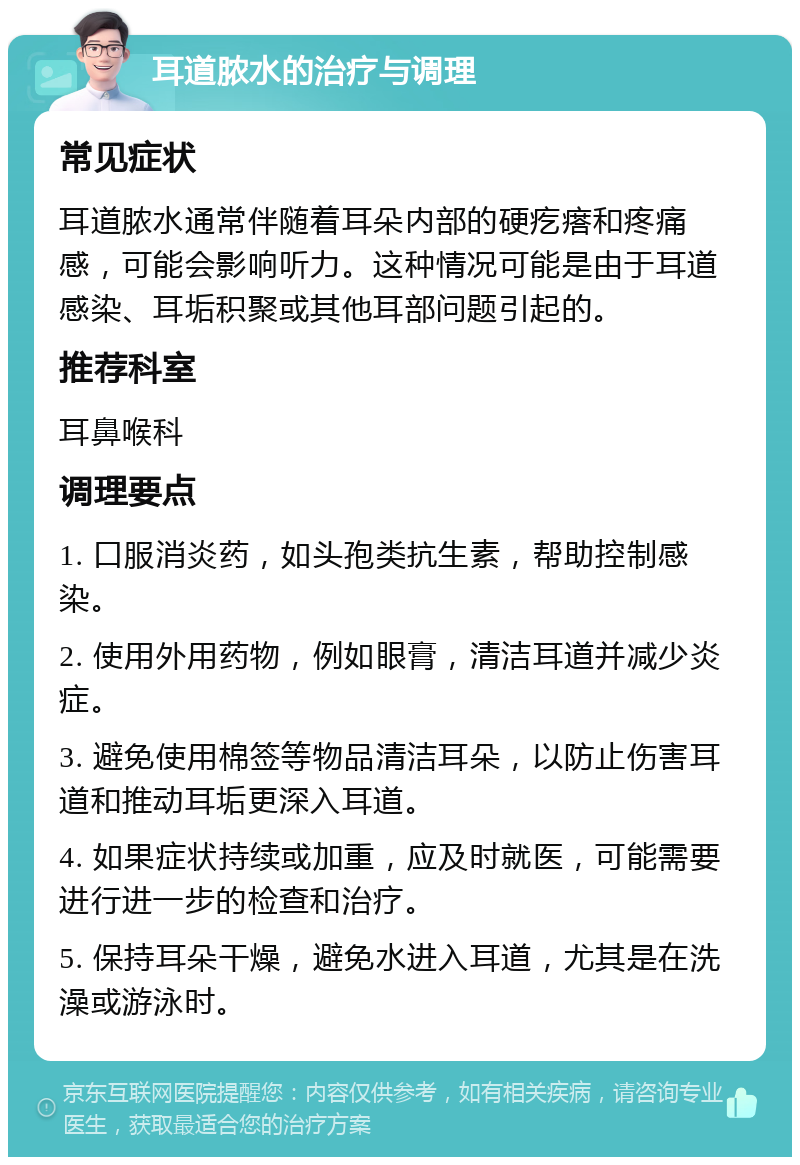 耳道脓水的治疗与调理 常见症状 耳道脓水通常伴随着耳朵内部的硬疙瘩和疼痛感，可能会影响听力。这种情况可能是由于耳道感染、耳垢积聚或其他耳部问题引起的。 推荐科室 耳鼻喉科 调理要点 1. 口服消炎药，如头孢类抗生素，帮助控制感染。 2. 使用外用药物，例如眼膏，清洁耳道并减少炎症。 3. 避免使用棉签等物品清洁耳朵，以防止伤害耳道和推动耳垢更深入耳道。 4. 如果症状持续或加重，应及时就医，可能需要进行进一步的检查和治疗。 5. 保持耳朵干燥，避免水进入耳道，尤其是在洗澡或游泳时。