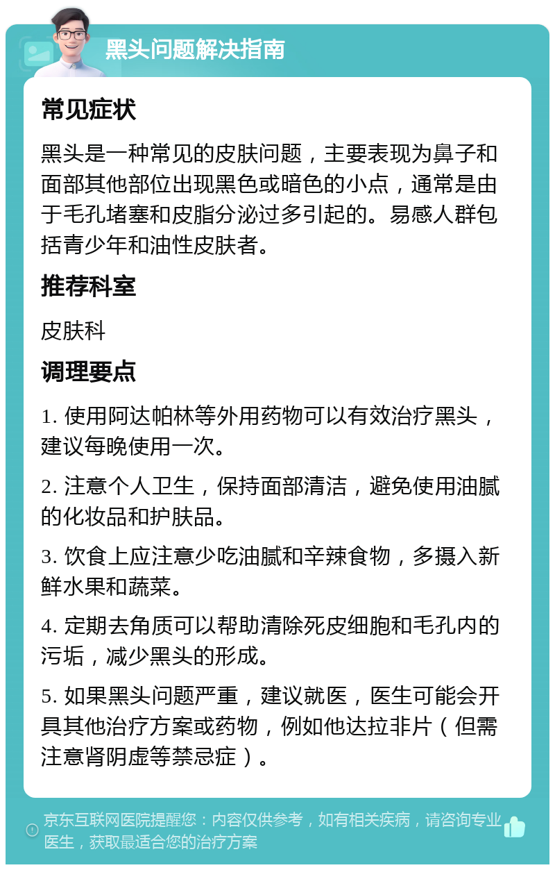 黑头问题解决指南 常见症状 黑头是一种常见的皮肤问题，主要表现为鼻子和面部其他部位出现黑色或暗色的小点，通常是由于毛孔堵塞和皮脂分泌过多引起的。易感人群包括青少年和油性皮肤者。 推荐科室 皮肤科 调理要点 1. 使用阿达帕林等外用药物可以有效治疗黑头，建议每晚使用一次。 2. 注意个人卫生，保持面部清洁，避免使用油腻的化妆品和护肤品。 3. 饮食上应注意少吃油腻和辛辣食物，多摄入新鲜水果和蔬菜。 4. 定期去角质可以帮助清除死皮细胞和毛孔内的污垢，减少黑头的形成。 5. 如果黑头问题严重，建议就医，医生可能会开具其他治疗方案或药物，例如他达拉非片（但需注意肾阴虚等禁忌症）。