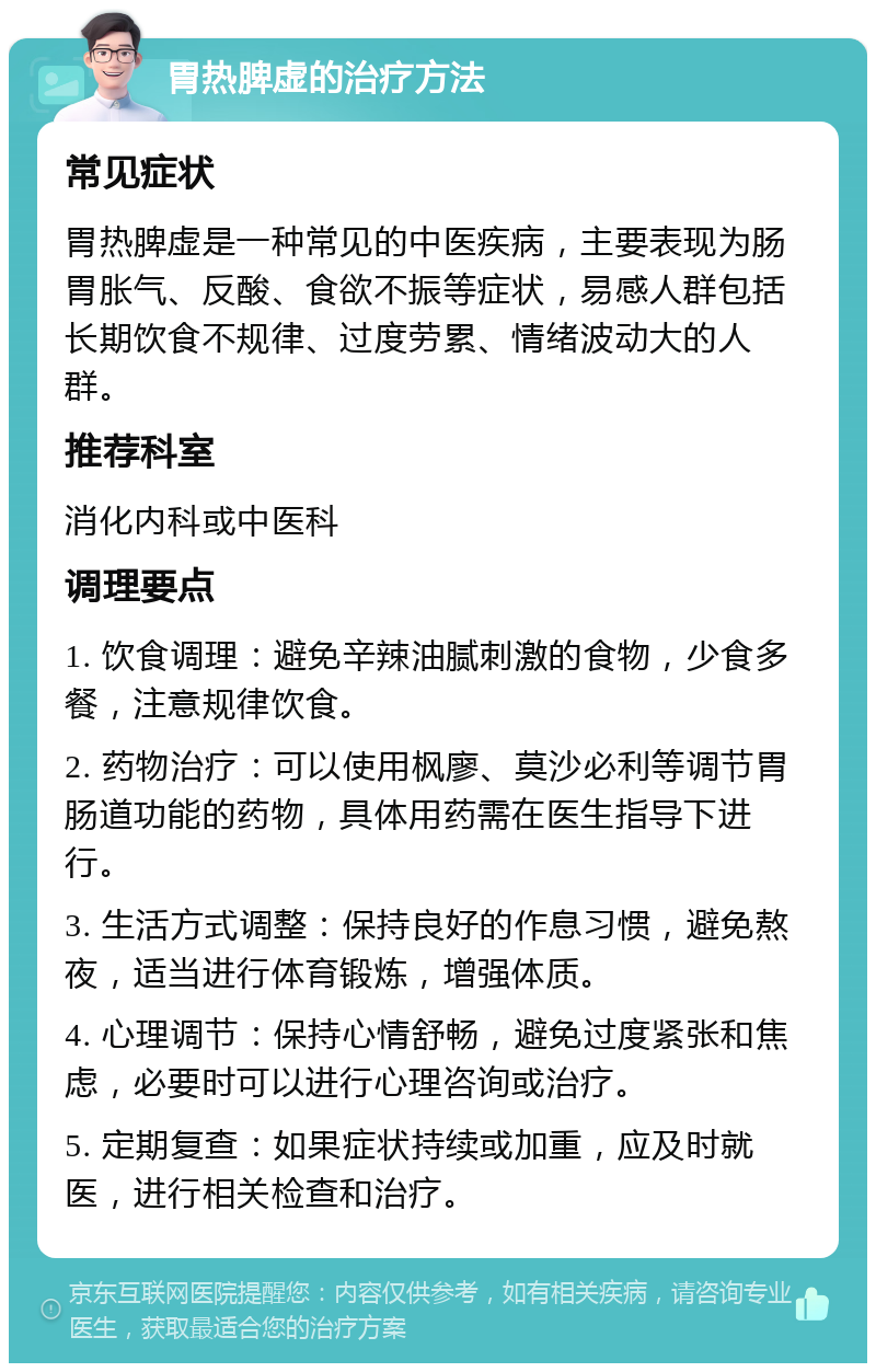 胃热脾虚的治疗方法 常见症状 胃热脾虚是一种常见的中医疾病，主要表现为肠胃胀气、反酸、食欲不振等症状，易感人群包括长期饮食不规律、过度劳累、情绪波动大的人群。 推荐科室 消化内科或中医科 调理要点 1. 饮食调理：避免辛辣油腻刺激的食物，少食多餐，注意规律饮食。 2. 药物治疗：可以使用枫廖、莫沙必利等调节胃肠道功能的药物，具体用药需在医生指导下进行。 3. 生活方式调整：保持良好的作息习惯，避免熬夜，适当进行体育锻炼，增强体质。 4. 心理调节：保持心情舒畅，避免过度紧张和焦虑，必要时可以进行心理咨询或治疗。 5. 定期复查：如果症状持续或加重，应及时就医，进行相关检查和治疗。