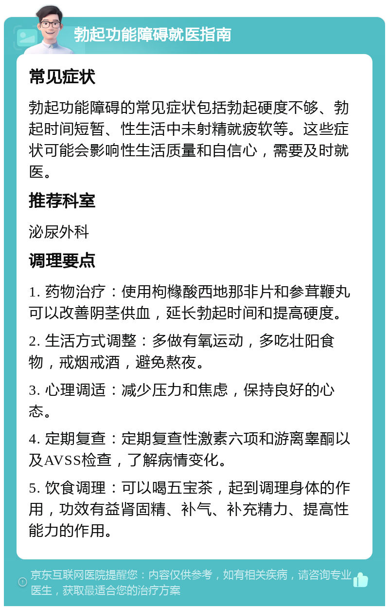 勃起功能障碍就医指南 常见症状 勃起功能障碍的常见症状包括勃起硬度不够、勃起时间短暂、性生活中未射精就疲软等。这些症状可能会影响性生活质量和自信心，需要及时就医。 推荐科室 泌尿外科 调理要点 1. 药物治疗：使用枸橼酸西地那非片和参茸鞭丸可以改善阴茎供血，延长勃起时间和提高硬度。 2. 生活方式调整：多做有氧运动，多吃壮阳食物，戒烟戒酒，避免熬夜。 3. 心理调适：减少压力和焦虑，保持良好的心态。 4. 定期复查：定期复查性激素六项和游离睾酮以及AVSS检查，了解病情变化。 5. 饮食调理：可以喝五宝茶，起到调理身体的作用，功效有益肾固精、补气、补充精力、提高性能力的作用。