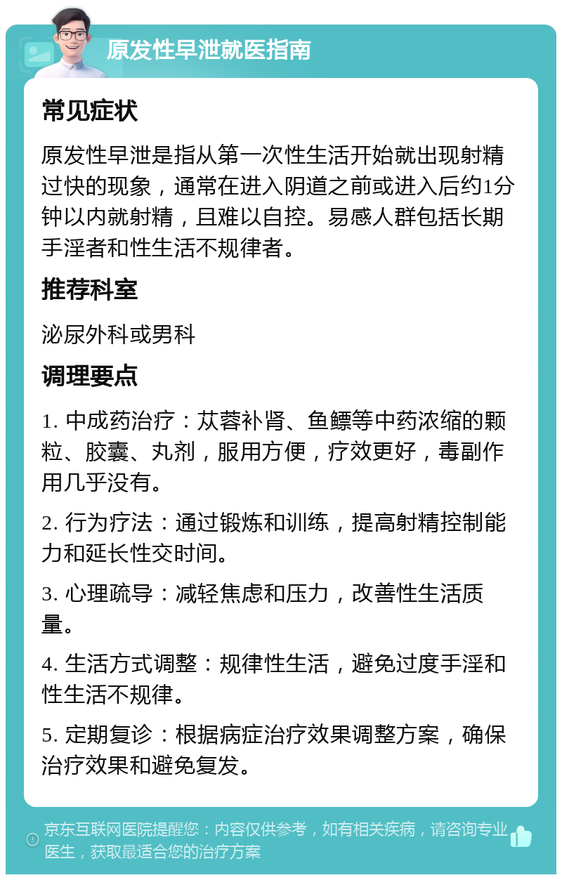 原发性早泄就医指南 常见症状 原发性早泄是指从第一次性生活开始就出现射精过快的现象，通常在进入阴道之前或进入后约1分钟以内就射精，且难以自控。易感人群包括长期手淫者和性生活不规律者。 推荐科室 泌尿外科或男科 调理要点 1. 中成药治疗：苁蓉补肾、鱼鳔等中药浓缩的颗粒、胶囊、丸剂，服用方便，疗效更好，毒副作用几乎没有。 2. 行为疗法：通过锻炼和训练，提高射精控制能力和延长性交时间。 3. 心理疏导：减轻焦虑和压力，改善性生活质量。 4. 生活方式调整：规律性生活，避免过度手淫和性生活不规律。 5. 定期复诊：根据病症治疗效果调整方案，确保治疗效果和避免复发。