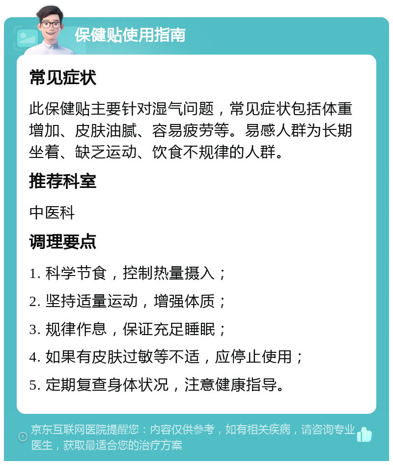 保健贴使用指南 常见症状 此保健贴主要针对湿气问题，常见症状包括体重增加、皮肤油腻、容易疲劳等。易感人群为长期坐着、缺乏运动、饮食不规律的人群。 推荐科室 中医科 调理要点 1. 科学节食，控制热量摄入； 2. 坚持适量运动，增强体质； 3. 规律作息，保证充足睡眠； 4. 如果有皮肤过敏等不适，应停止使用； 5. 定期复查身体状况，注意健康指导。