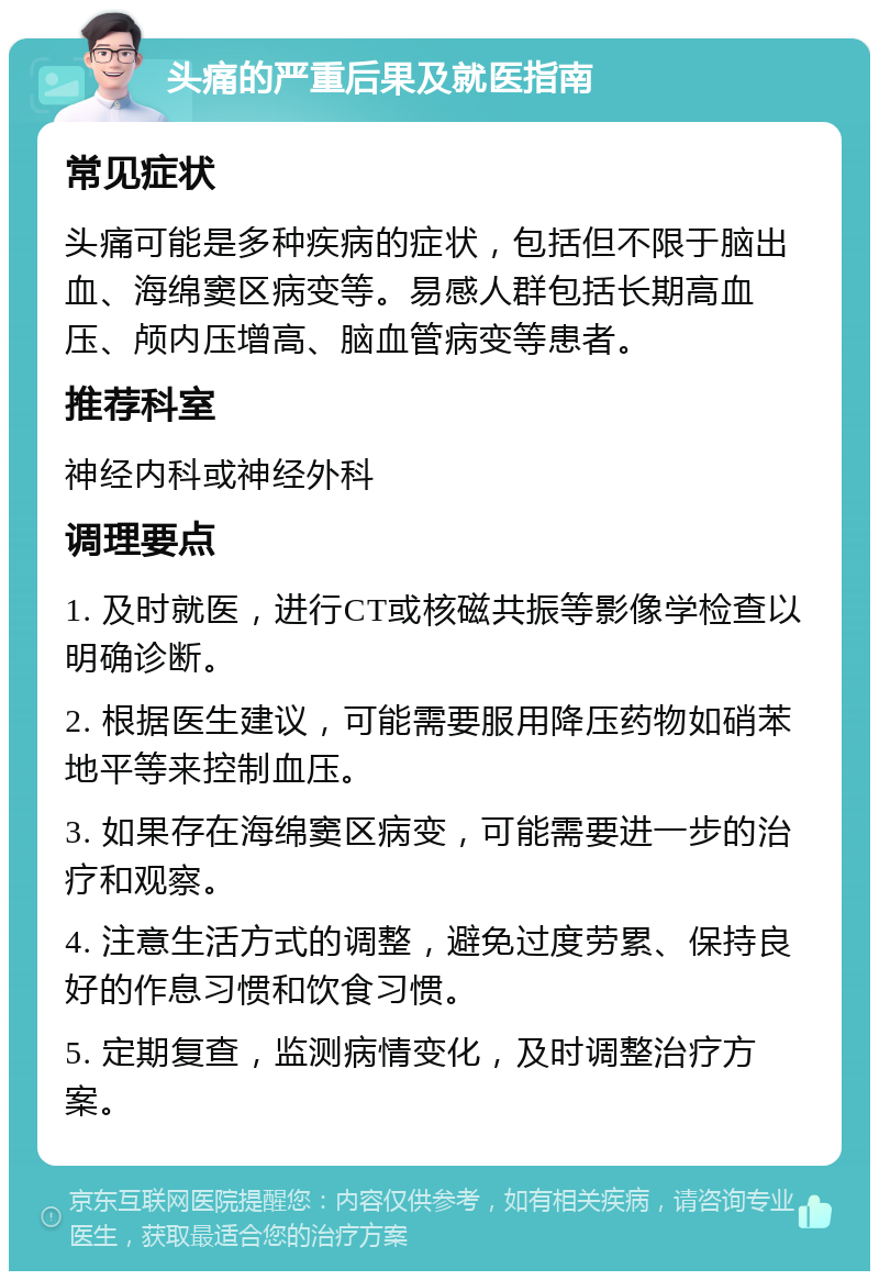 头痛的严重后果及就医指南 常见症状 头痛可能是多种疾病的症状，包括但不限于脑出血、海绵窦区病变等。易感人群包括长期高血压、颅内压增高、脑血管病变等患者。 推荐科室 神经内科或神经外科 调理要点 1. 及时就医，进行CT或核磁共振等影像学检查以明确诊断。 2. 根据医生建议，可能需要服用降压药物如硝苯地平等来控制血压。 3. 如果存在海绵窦区病变，可能需要进一步的治疗和观察。 4. 注意生活方式的调整，避免过度劳累、保持良好的作息习惯和饮食习惯。 5. 定期复查，监测病情变化，及时调整治疗方案。