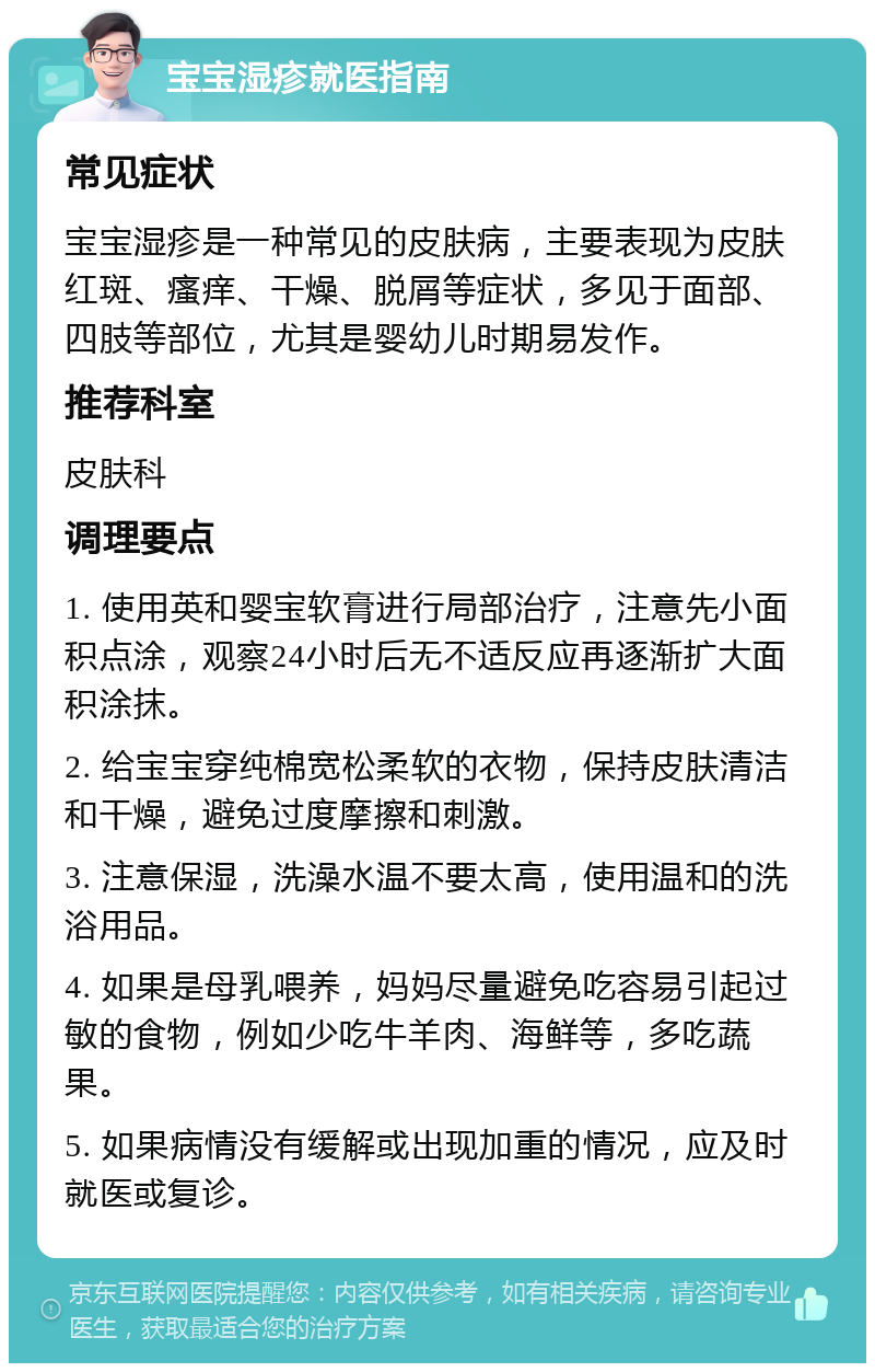 宝宝湿疹就医指南 常见症状 宝宝湿疹是一种常见的皮肤病，主要表现为皮肤红斑、瘙痒、干燥、脱屑等症状，多见于面部、四肢等部位，尤其是婴幼儿时期易发作。 推荐科室 皮肤科 调理要点 1. 使用英和婴宝软膏进行局部治疗，注意先小面积点涂，观察24小时后无不适反应再逐渐扩大面积涂抹。 2. 给宝宝穿纯棉宽松柔软的衣物，保持皮肤清洁和干燥，避免过度摩擦和刺激。 3. 注意保湿，洗澡水温不要太高，使用温和的洗浴用品。 4. 如果是母乳喂养，妈妈尽量避免吃容易引起过敏的食物，例如少吃牛羊肉、海鲜等，多吃蔬果。 5. 如果病情没有缓解或出现加重的情况，应及时就医或复诊。