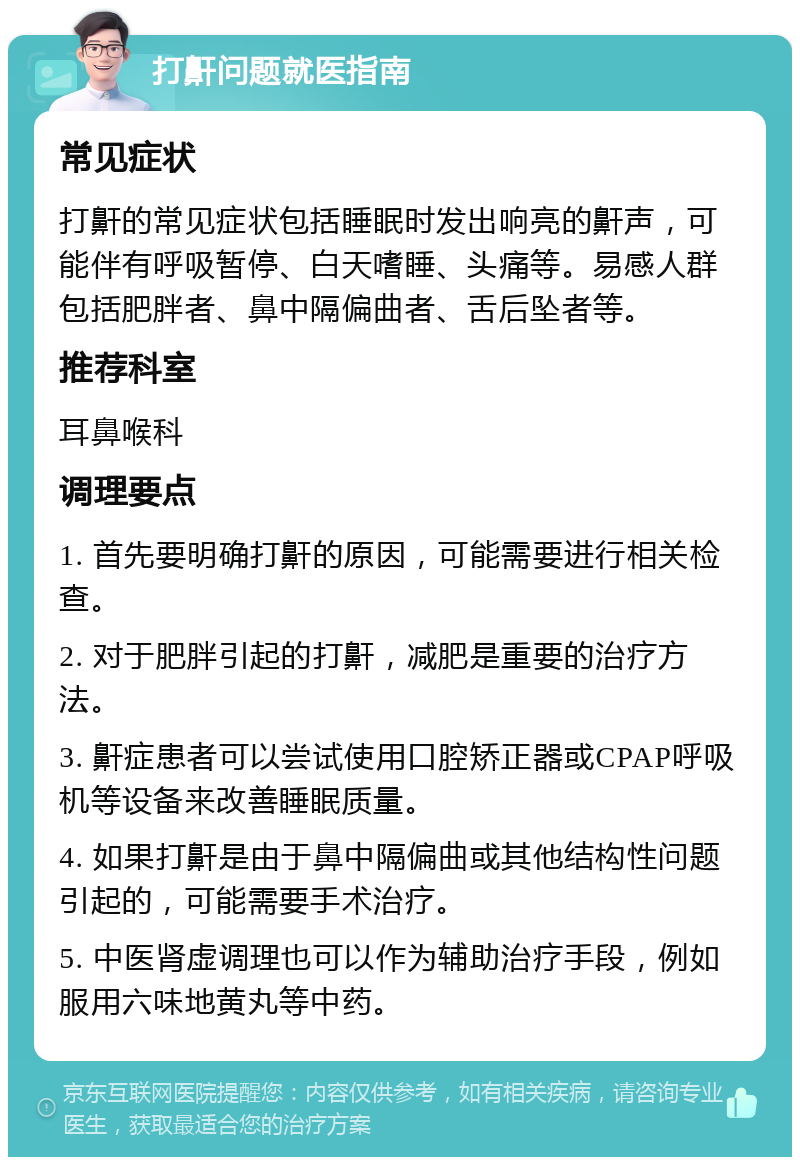 打鼾问题就医指南 常见症状 打鼾的常见症状包括睡眠时发出响亮的鼾声，可能伴有呼吸暂停、白天嗜睡、头痛等。易感人群包括肥胖者、鼻中隔偏曲者、舌后坠者等。 推荐科室 耳鼻喉科 调理要点 1. 首先要明确打鼾的原因，可能需要进行相关检查。 2. 对于肥胖引起的打鼾，减肥是重要的治疗方法。 3. 鼾症患者可以尝试使用口腔矫正器或CPAP呼吸机等设备来改善睡眠质量。 4. 如果打鼾是由于鼻中隔偏曲或其他结构性问题引起的，可能需要手术治疗。 5. 中医肾虚调理也可以作为辅助治疗手段，例如服用六味地黄丸等中药。