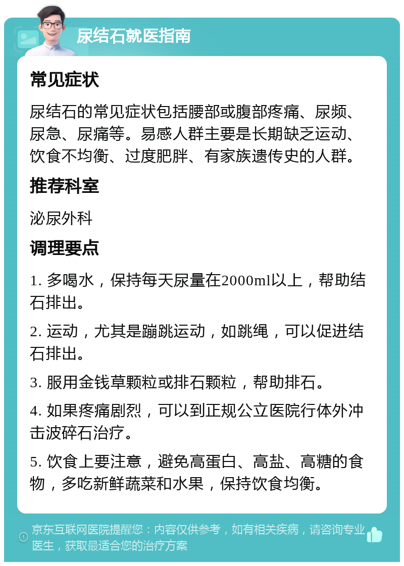 尿结石就医指南 常见症状 尿结石的常见症状包括腰部或腹部疼痛、尿频、尿急、尿痛等。易感人群主要是长期缺乏运动、饮食不均衡、过度肥胖、有家族遗传史的人群。 推荐科室 泌尿外科 调理要点 1. 多喝水，保持每天尿量在2000ml以上，帮助结石排出。 2. 运动，尤其是蹦跳运动，如跳绳，可以促进结石排出。 3. 服用金钱草颗粒或排石颗粒，帮助排石。 4. 如果疼痛剧烈，可以到正规公立医院行体外冲击波碎石治疗。 5. 饮食上要注意，避免高蛋白、高盐、高糖的食物，多吃新鲜蔬菜和水果，保持饮食均衡。