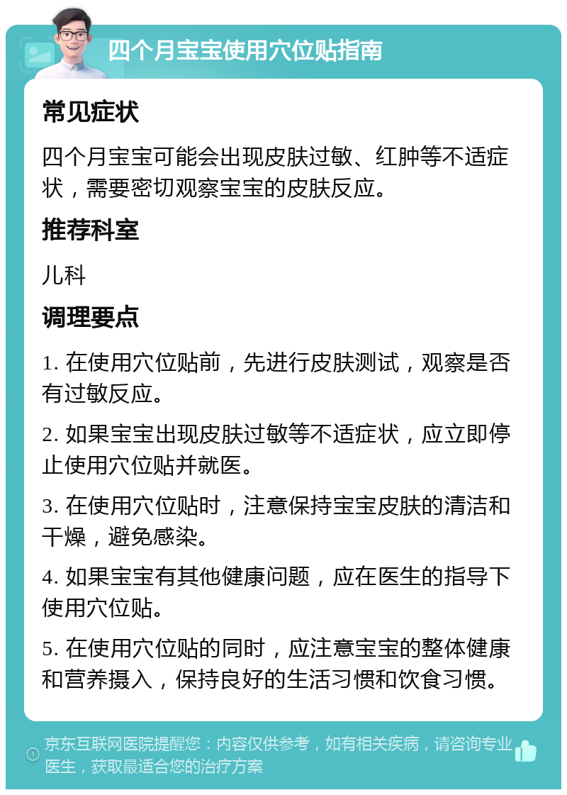 四个月宝宝使用穴位贴指南 常见症状 四个月宝宝可能会出现皮肤过敏、红肿等不适症状，需要密切观察宝宝的皮肤反应。 推荐科室 儿科 调理要点 1. 在使用穴位贴前，先进行皮肤测试，观察是否有过敏反应。 2. 如果宝宝出现皮肤过敏等不适症状，应立即停止使用穴位贴并就医。 3. 在使用穴位贴时，注意保持宝宝皮肤的清洁和干燥，避免感染。 4. 如果宝宝有其他健康问题，应在医生的指导下使用穴位贴。 5. 在使用穴位贴的同时，应注意宝宝的整体健康和营养摄入，保持良好的生活习惯和饮食习惯。