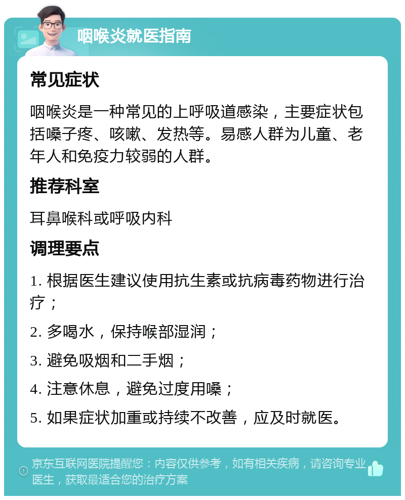 咽喉炎就医指南 常见症状 咽喉炎是一种常见的上呼吸道感染，主要症状包括嗓子疼、咳嗽、发热等。易感人群为儿童、老年人和免疫力较弱的人群。 推荐科室 耳鼻喉科或呼吸内科 调理要点 1. 根据医生建议使用抗生素或抗病毒药物进行治疗； 2. 多喝水，保持喉部湿润； 3. 避免吸烟和二手烟； 4. 注意休息，避免过度用嗓； 5. 如果症状加重或持续不改善，应及时就医。