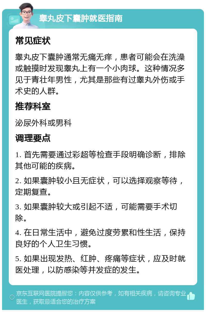 睾丸皮下囊肿就医指南 常见症状 睾丸皮下囊肿通常无痛无痒，患者可能会在洗澡或触摸时发现睾丸上有一个小肉球。这种情况多见于青壮年男性，尤其是那些有过睾丸外伤或手术史的人群。 推荐科室 泌尿外科或男科 调理要点 1. 首先需要通过彩超等检查手段明确诊断，排除其他可能的疾病。 2. 如果囊肿较小且无症状，可以选择观察等待，定期复查。 3. 如果囊肿较大或引起不适，可能需要手术切除。 4. 在日常生活中，避免过度劳累和性生活，保持良好的个人卫生习惯。 5. 如果出现发热、红肿、疼痛等症状，应及时就医处理，以防感染等并发症的发生。