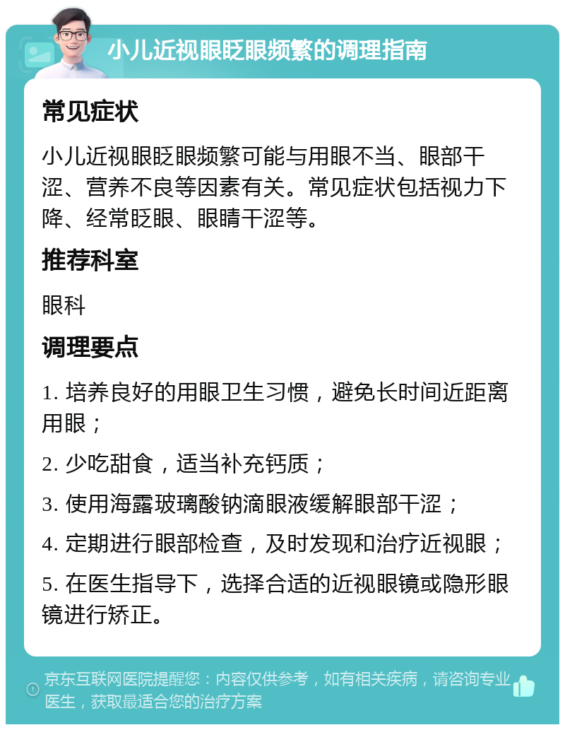 小儿近视眼眨眼频繁的调理指南 常见症状 小儿近视眼眨眼频繁可能与用眼不当、眼部干涩、营养不良等因素有关。常见症状包括视力下降、经常眨眼、眼睛干涩等。 推荐科室 眼科 调理要点 1. 培养良好的用眼卫生习惯，避免长时间近距离用眼； 2. 少吃甜食，适当补充钙质； 3. 使用海露玻璃酸钠滴眼液缓解眼部干涩； 4. 定期进行眼部检查，及时发现和治疗近视眼； 5. 在医生指导下，选择合适的近视眼镜或隐形眼镜进行矫正。