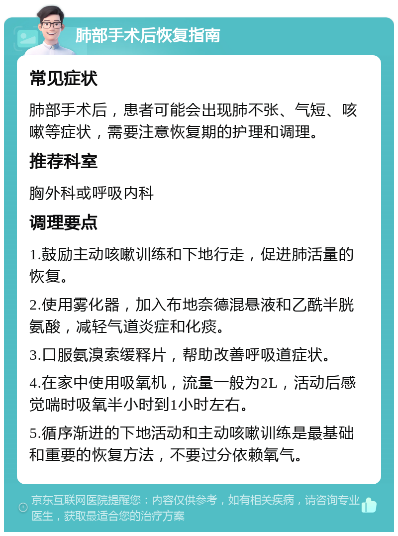 肺部手术后恢复指南 常见症状 肺部手术后，患者可能会出现肺不张、气短、咳嗽等症状，需要注意恢复期的护理和调理。 推荐科室 胸外科或呼吸内科 调理要点 1.鼓励主动咳嗽训练和下地行走，促进肺活量的恢复。 2.使用雾化器，加入布地奈德混悬液和乙酰半胱氨酸，减轻气道炎症和化痰。 3.口服氨溴索缓释片，帮助改善呼吸道症状。 4.在家中使用吸氧机，流量一般为2L，活动后感觉喘时吸氧半小时到1小时左右。 5.循序渐进的下地活动和主动咳嗽训练是最基础和重要的恢复方法，不要过分依赖氧气。