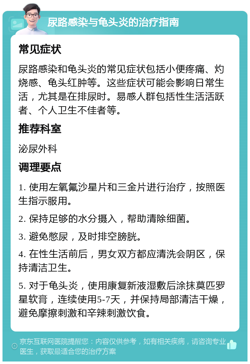 尿路感染与龟头炎的治疗指南 常见症状 尿路感染和龟头炎的常见症状包括小便疼痛、灼烧感、龟头红肿等。这些症状可能会影响日常生活，尤其是在排尿时。易感人群包括性生活活跃者、个人卫生不佳者等。 推荐科室 泌尿外科 调理要点 1. 使用左氧氟沙星片和三金片进行治疗，按照医生指示服用。 2. 保持足够的水分摄入，帮助清除细菌。 3. 避免憋尿，及时排空膀胱。 4. 在性生活前后，男女双方都应清洗会阴区，保持清洁卫生。 5. 对于龟头炎，使用康复新液湿敷后涂抹莫匹罗星软膏，连续使用5-7天，并保持局部清洁干燥，避免摩擦刺激和辛辣刺激饮食。