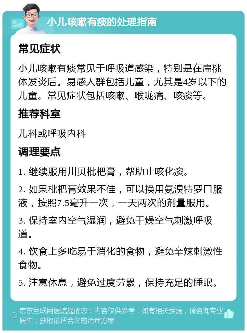 小儿咳嗽有痰的处理指南 常见症状 小儿咳嗽有痰常见于呼吸道感染，特别是在扁桃体发炎后。易感人群包括儿童，尤其是4岁以下的儿童。常见症状包括咳嗽、喉咙痛、咳痰等。 推荐科室 儿科或呼吸内科 调理要点 1. 继续服用川贝枇杷膏，帮助止咳化痰。 2. 如果枇杷膏效果不佳，可以换用氨溴特罗口服液，按照7.5毫升一次，一天两次的剂量服用。 3. 保持室内空气湿润，避免干燥空气刺激呼吸道。 4. 饮食上多吃易于消化的食物，避免辛辣刺激性食物。 5. 注意休息，避免过度劳累，保持充足的睡眠。