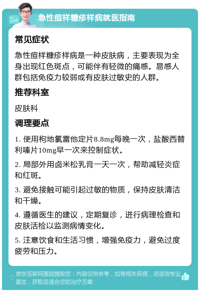 急性痘样糠疹样病就医指南 常见症状 急性痘样糠疹样病是一种皮肤病，主要表现为全身出现红色斑点，可能伴有轻微的痛感。易感人群包括免疫力较弱或有皮肤过敏史的人群。 推荐科室 皮肤科 调理要点 1. 使用枸地氯雷他定片8.8mg每晚一次，盐酸西替利嗪片10mg早一次来控制症状。 2. 局部外用卤米松乳膏一天一次，帮助减轻炎症和红斑。 3. 避免接触可能引起过敏的物质，保持皮肤清洁和干燥。 4. 遵循医生的建议，定期复诊，进行病理检查和皮肤活检以监测病情变化。 5. 注意饮食和生活习惯，增强免疫力，避免过度疲劳和压力。