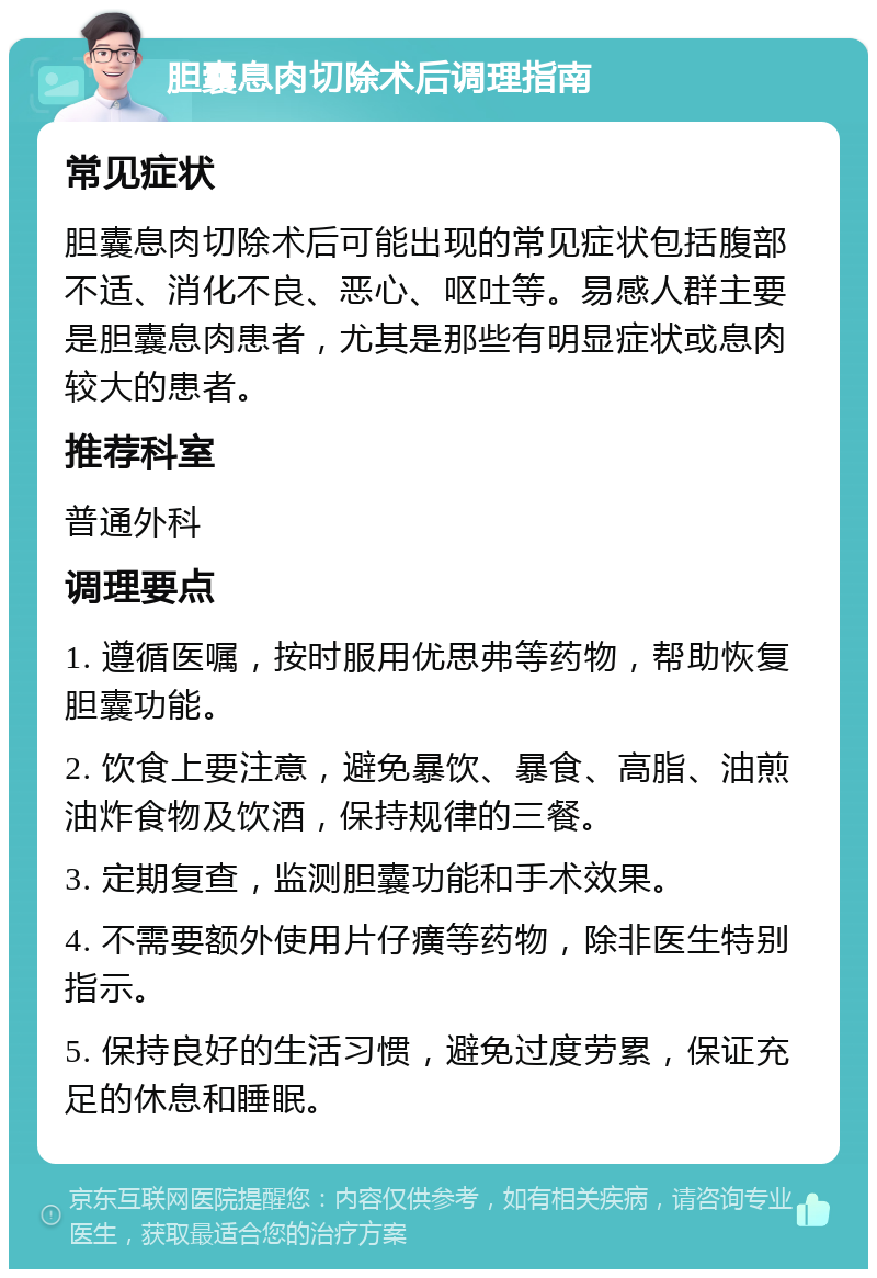 胆囊息肉切除术后调理指南 常见症状 胆囊息肉切除术后可能出现的常见症状包括腹部不适、消化不良、恶心、呕吐等。易感人群主要是胆囊息肉患者，尤其是那些有明显症状或息肉较大的患者。 推荐科室 普通外科 调理要点 1. 遵循医嘱，按时服用优思弗等药物，帮助恢复胆囊功能。 2. 饮食上要注意，避免暴饮、暴食、高脂、油煎油炸食物及饮酒，保持规律的三餐。 3. 定期复查，监测胆囊功能和手术效果。 4. 不需要额外使用片仔癀等药物，除非医生特别指示。 5. 保持良好的生活习惯，避免过度劳累，保证充足的休息和睡眠。