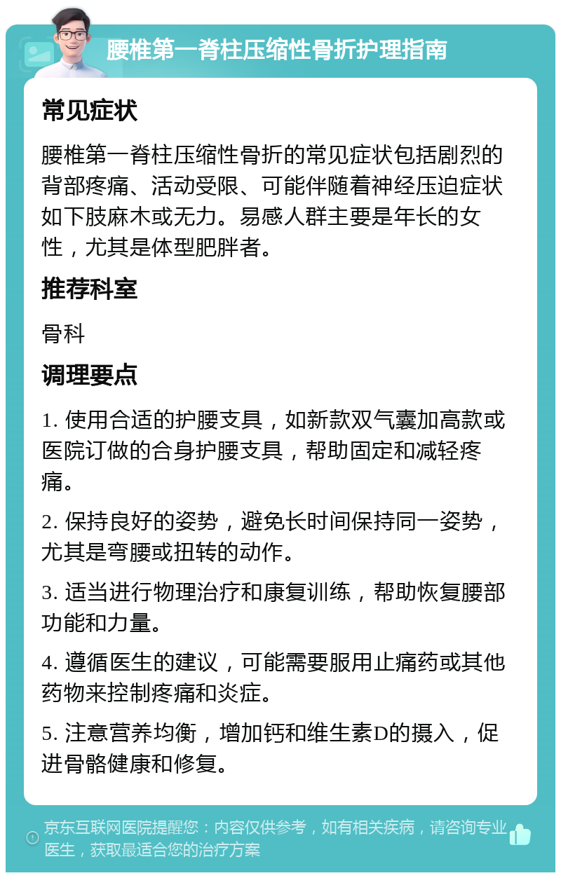 腰椎第一脊柱压缩性骨折护理指南 常见症状 腰椎第一脊柱压缩性骨折的常见症状包括剧烈的背部疼痛、活动受限、可能伴随着神经压迫症状如下肢麻木或无力。易感人群主要是年长的女性，尤其是体型肥胖者。 推荐科室 骨科 调理要点 1. 使用合适的护腰支具，如新款双气囊加高款或医院订做的合身护腰支具，帮助固定和减轻疼痛。 2. 保持良好的姿势，避免长时间保持同一姿势，尤其是弯腰或扭转的动作。 3. 适当进行物理治疗和康复训练，帮助恢复腰部功能和力量。 4. 遵循医生的建议，可能需要服用止痛药或其他药物来控制疼痛和炎症。 5. 注意营养均衡，增加钙和维生素D的摄入，促进骨骼健康和修复。