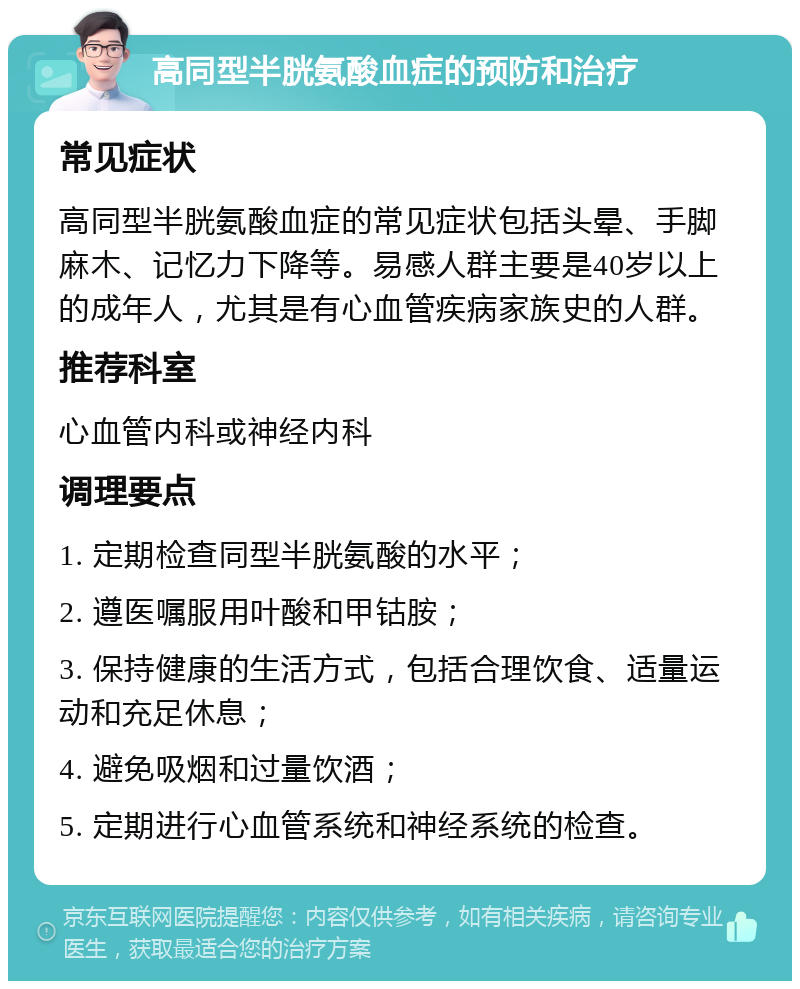 高同型半胱氨酸血症的预防和治疗 常见症状 高同型半胱氨酸血症的常见症状包括头晕、手脚麻木、记忆力下降等。易感人群主要是40岁以上的成年人，尤其是有心血管疾病家族史的人群。 推荐科室 心血管内科或神经内科 调理要点 1. 定期检查同型半胱氨酸的水平； 2. 遵医嘱服用叶酸和甲钴胺； 3. 保持健康的生活方式，包括合理饮食、适量运动和充足休息； 4. 避免吸烟和过量饮酒； 5. 定期进行心血管系统和神经系统的检查。