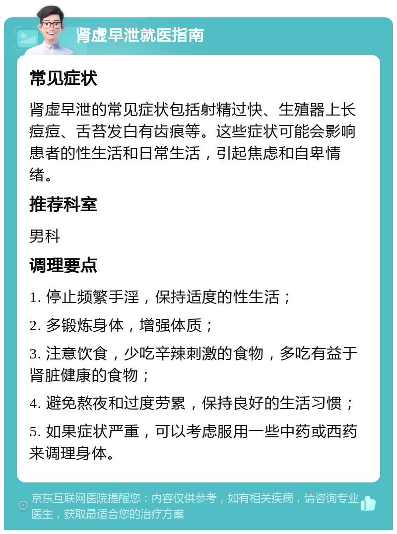 肾虚早泄就医指南 常见症状 肾虚早泄的常见症状包括射精过快、生殖器上长痘痘、舌苔发白有齿痕等。这些症状可能会影响患者的性生活和日常生活，引起焦虑和自卑情绪。 推荐科室 男科 调理要点 1. 停止频繁手淫，保持适度的性生活； 2. 多锻炼身体，增强体质； 3. 注意饮食，少吃辛辣刺激的食物，多吃有益于肾脏健康的食物； 4. 避免熬夜和过度劳累，保持良好的生活习惯； 5. 如果症状严重，可以考虑服用一些中药或西药来调理身体。