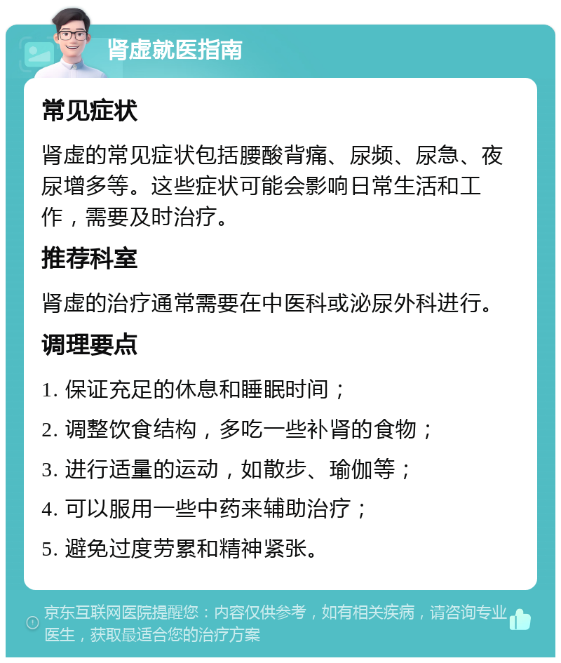 肾虚就医指南 常见症状 肾虚的常见症状包括腰酸背痛、尿频、尿急、夜尿增多等。这些症状可能会影响日常生活和工作，需要及时治疗。 推荐科室 肾虚的治疗通常需要在中医科或泌尿外科进行。 调理要点 1. 保证充足的休息和睡眠时间； 2. 调整饮食结构，多吃一些补肾的食物； 3. 进行适量的运动，如散步、瑜伽等； 4. 可以服用一些中药来辅助治疗； 5. 避免过度劳累和精神紧张。