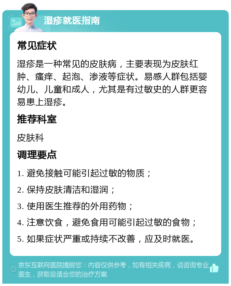 湿疹就医指南 常见症状 湿疹是一种常见的皮肤病，主要表现为皮肤红肿、瘙痒、起泡、渗液等症状。易感人群包括婴幼儿、儿童和成人，尤其是有过敏史的人群更容易患上湿疹。 推荐科室 皮肤科 调理要点 1. 避免接触可能引起过敏的物质； 2. 保持皮肤清洁和湿润； 3. 使用医生推荐的外用药物； 4. 注意饮食，避免食用可能引起过敏的食物； 5. 如果症状严重或持续不改善，应及时就医。