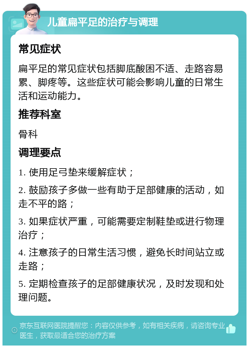 儿童扁平足的治疗与调理 常见症状 扁平足的常见症状包括脚底酸困不适、走路容易累、脚疼等。这些症状可能会影响儿童的日常生活和运动能力。 推荐科室 骨科 调理要点 1. 使用足弓垫来缓解症状； 2. 鼓励孩子多做一些有助于足部健康的活动，如走不平的路； 3. 如果症状严重，可能需要定制鞋垫或进行物理治疗； 4. 注意孩子的日常生活习惯，避免长时间站立或走路； 5. 定期检查孩子的足部健康状况，及时发现和处理问题。