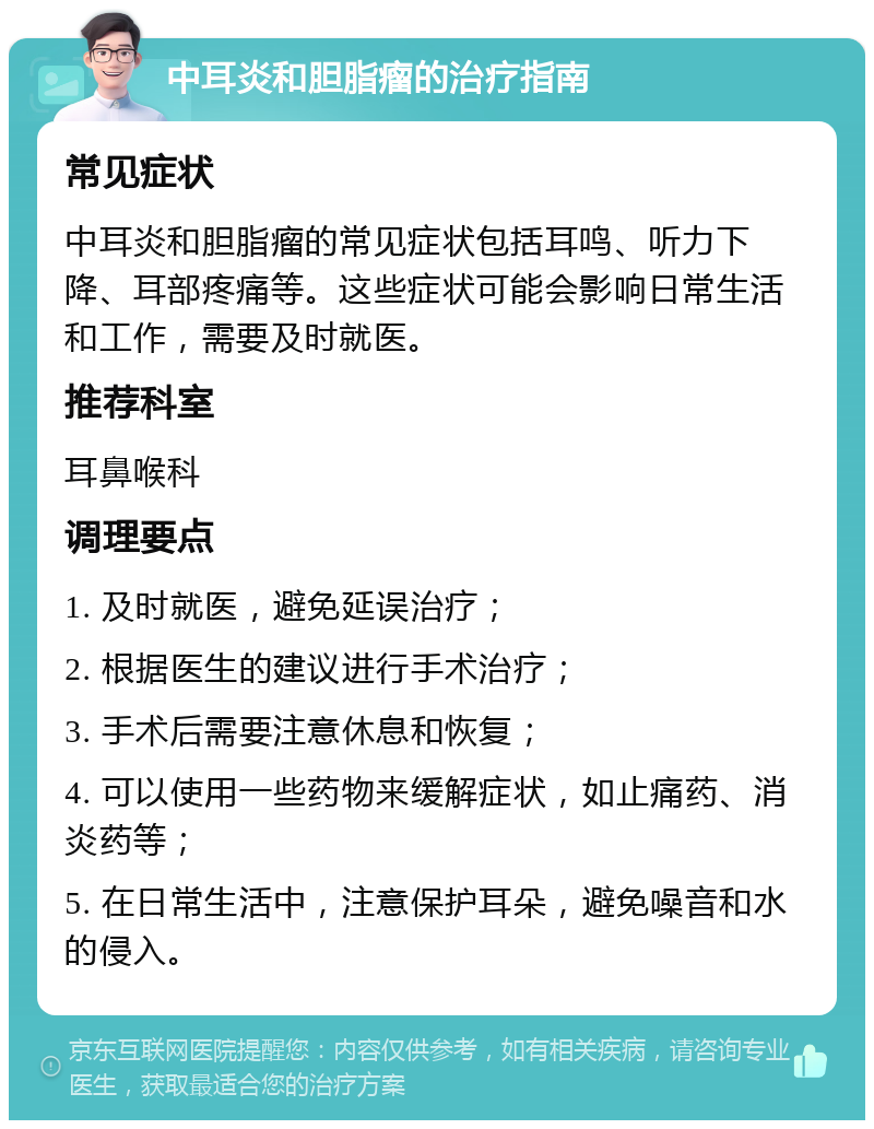 中耳炎和胆脂瘤的治疗指南 常见症状 中耳炎和胆脂瘤的常见症状包括耳鸣、听力下降、耳部疼痛等。这些症状可能会影响日常生活和工作，需要及时就医。 推荐科室 耳鼻喉科 调理要点 1. 及时就医，避免延误治疗； 2. 根据医生的建议进行手术治疗； 3. 手术后需要注意休息和恢复； 4. 可以使用一些药物来缓解症状，如止痛药、消炎药等； 5. 在日常生活中，注意保护耳朵，避免噪音和水的侵入。