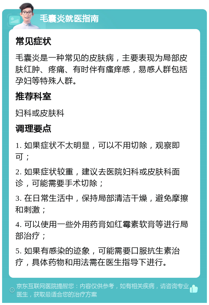 毛囊炎就医指南 常见症状 毛囊炎是一种常见的皮肤病，主要表现为局部皮肤红肿、疼痛、有时伴有瘙痒感，易感人群包括孕妇等特殊人群。 推荐科室 妇科或皮肤科 调理要点 1. 如果症状不太明显，可以不用切除，观察即可； 2. 如果症状较重，建议去医院妇科或皮肤科面诊，可能需要手术切除； 3. 在日常生活中，保持局部清洁干燥，避免摩擦和刺激； 4. 可以使用一些外用药膏如红霉素软膏等进行局部治疗； 5. 如果有感染的迹象，可能需要口服抗生素治疗，具体药物和用法需在医生指导下进行。