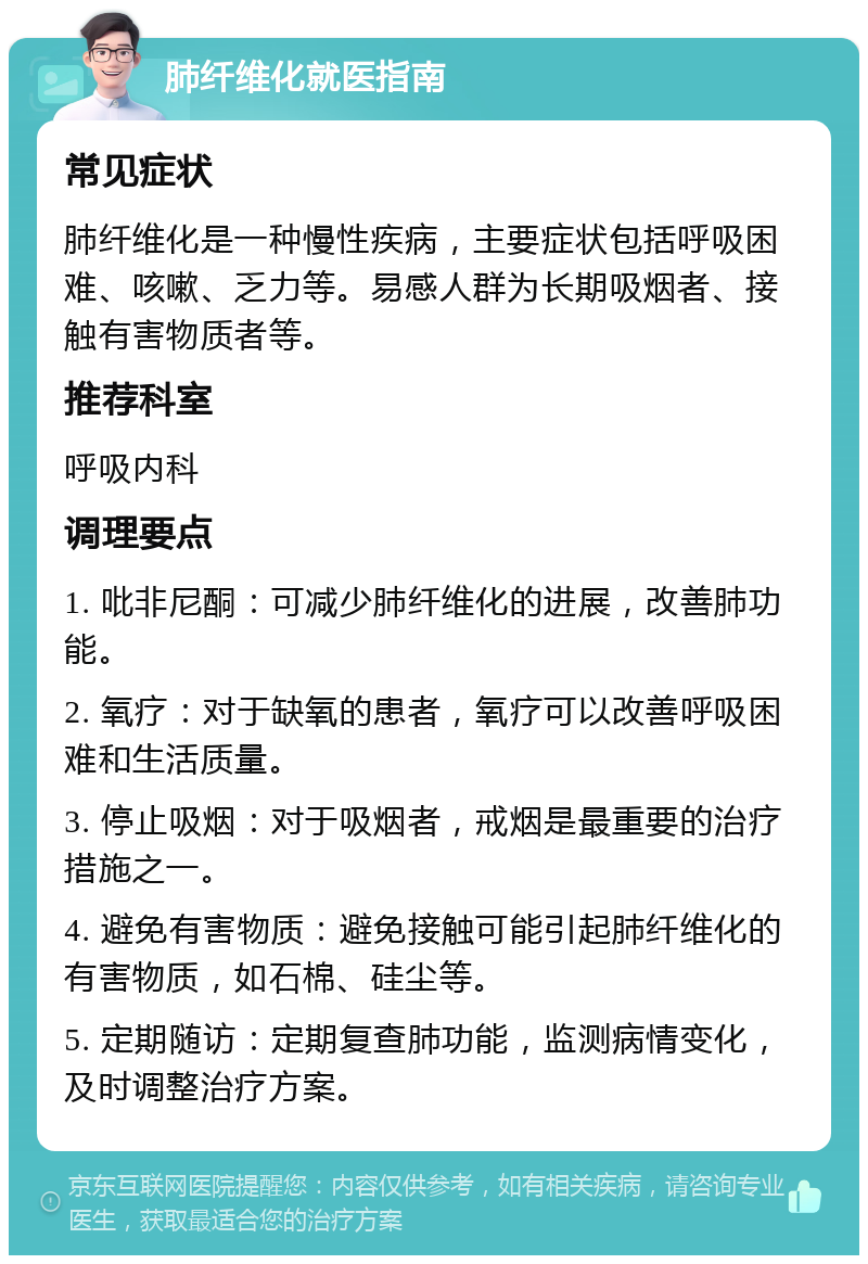 肺纤维化就医指南 常见症状 肺纤维化是一种慢性疾病，主要症状包括呼吸困难、咳嗽、乏力等。易感人群为长期吸烟者、接触有害物质者等。 推荐科室 呼吸内科 调理要点 1. 吡非尼酮：可减少肺纤维化的进展，改善肺功能。 2. 氧疗：对于缺氧的患者，氧疗可以改善呼吸困难和生活质量。 3. 停止吸烟：对于吸烟者，戒烟是最重要的治疗措施之一。 4. 避免有害物质：避免接触可能引起肺纤维化的有害物质，如石棉、硅尘等。 5. 定期随访：定期复查肺功能，监测病情变化，及时调整治疗方案。