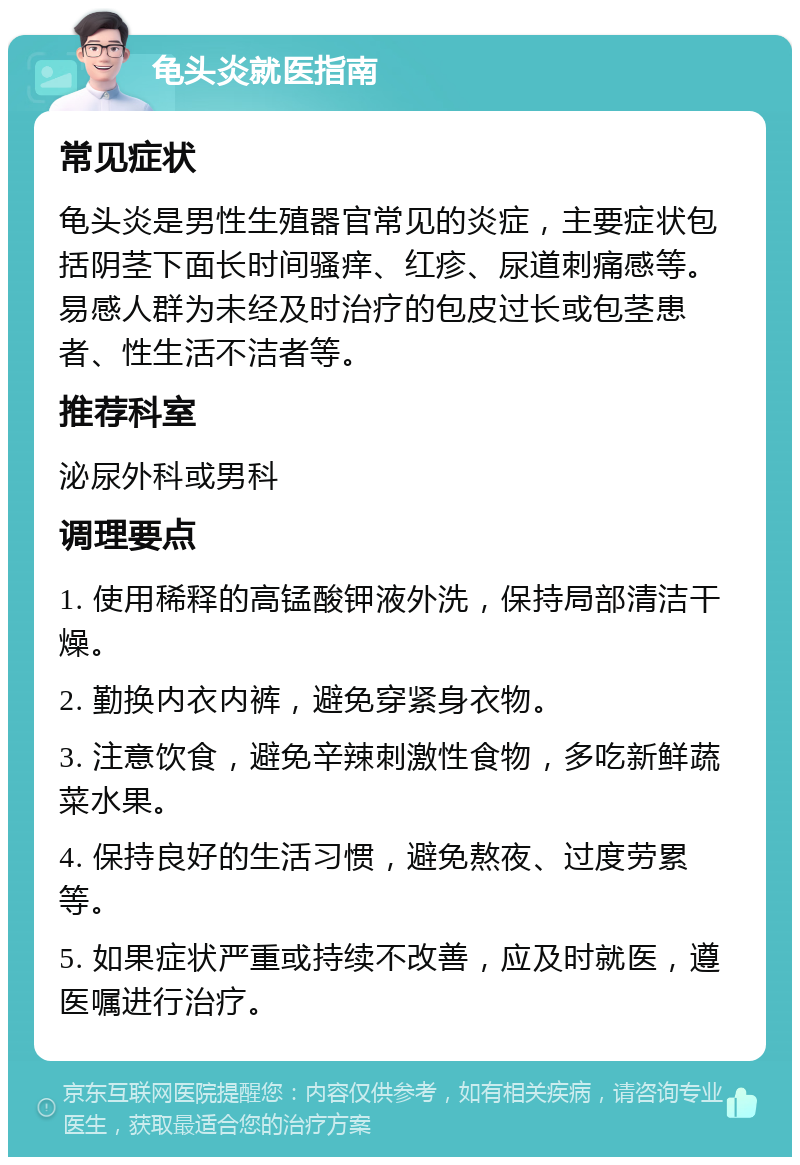 龟头炎就医指南 常见症状 龟头炎是男性生殖器官常见的炎症，主要症状包括阴茎下面长时间骚痒、红疹、尿道刺痛感等。易感人群为未经及时治疗的包皮过长或包茎患者、性生活不洁者等。 推荐科室 泌尿外科或男科 调理要点 1. 使用稀释的高锰酸钾液外洗，保持局部清洁干燥。 2. 勤换内衣内裤，避免穿紧身衣物。 3. 注意饮食，避免辛辣刺激性食物，多吃新鲜蔬菜水果。 4. 保持良好的生活习惯，避免熬夜、过度劳累等。 5. 如果症状严重或持续不改善，应及时就医，遵医嘱进行治疗。