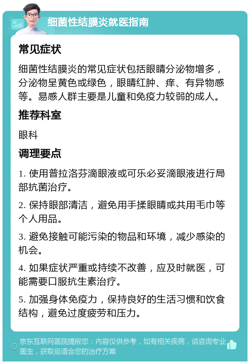 细菌性结膜炎就医指南 常见症状 细菌性结膜炎的常见症状包括眼睛分泌物增多，分泌物呈黄色或绿色，眼睛红肿、痒、有异物感等。易感人群主要是儿童和免疫力较弱的成人。 推荐科室 眼科 调理要点 1. 使用普拉洛芬滴眼液或可乐必妥滴眼液进行局部抗菌治疗。 2. 保持眼部清洁，避免用手揉眼睛或共用毛巾等个人用品。 3. 避免接触可能污染的物品和环境，减少感染的机会。 4. 如果症状严重或持续不改善，应及时就医，可能需要口服抗生素治疗。 5. 加强身体免疫力，保持良好的生活习惯和饮食结构，避免过度疲劳和压力。