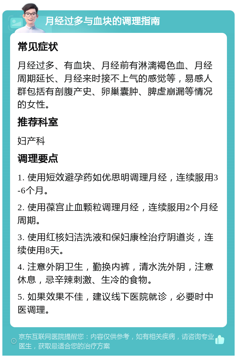 月经过多与血块的调理指南 常见症状 月经过多、有血块、月经前有淋漓褐色血、月经周期延长、月经来时接不上气的感觉等，易感人群包括有剖腹产史、卵巢囊肿、脾虚崩漏等情况的女性。 推荐科室 妇产科 调理要点 1. 使用短效避孕药如优思明调理月经，连续服用3-6个月。 2. 使用葆宫止血颗粒调理月经，连续服用2个月经周期。 3. 使用红核妇洁洗液和保妇康栓治疗阴道炎，连续使用8天。 4. 注意外阴卫生，勤换内裤，清水洗外阴，注意休息，忌辛辣刺激、生冷的食物。 5. 如果效果不佳，建议线下医院就诊，必要时中医调理。