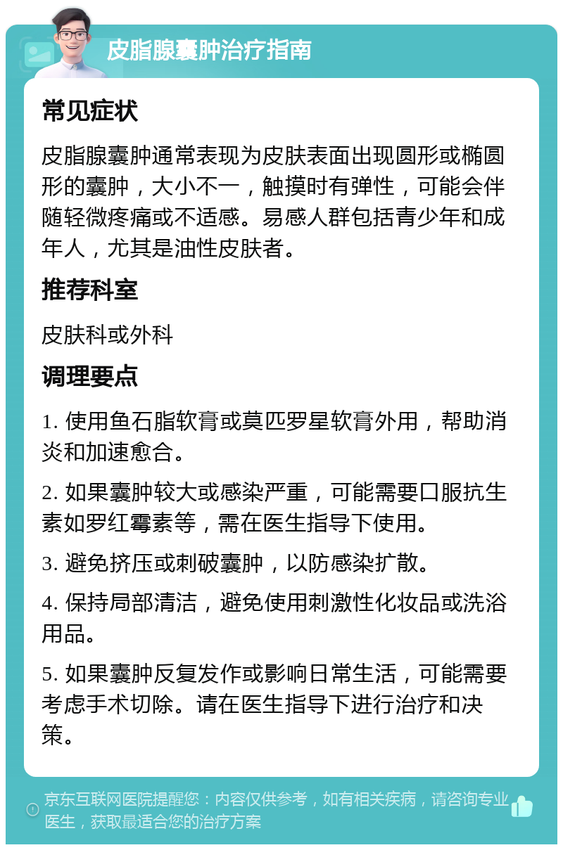 皮脂腺囊肿治疗指南 常见症状 皮脂腺囊肿通常表现为皮肤表面出现圆形或椭圆形的囊肿，大小不一，触摸时有弹性，可能会伴随轻微疼痛或不适感。易感人群包括青少年和成年人，尤其是油性皮肤者。 推荐科室 皮肤科或外科 调理要点 1. 使用鱼石脂软膏或莫匹罗星软膏外用，帮助消炎和加速愈合。 2. 如果囊肿较大或感染严重，可能需要口服抗生素如罗红霉素等，需在医生指导下使用。 3. 避免挤压或刺破囊肿，以防感染扩散。 4. 保持局部清洁，避免使用刺激性化妆品或洗浴用品。 5. 如果囊肿反复发作或影响日常生活，可能需要考虑手术切除。请在医生指导下进行治疗和决策。