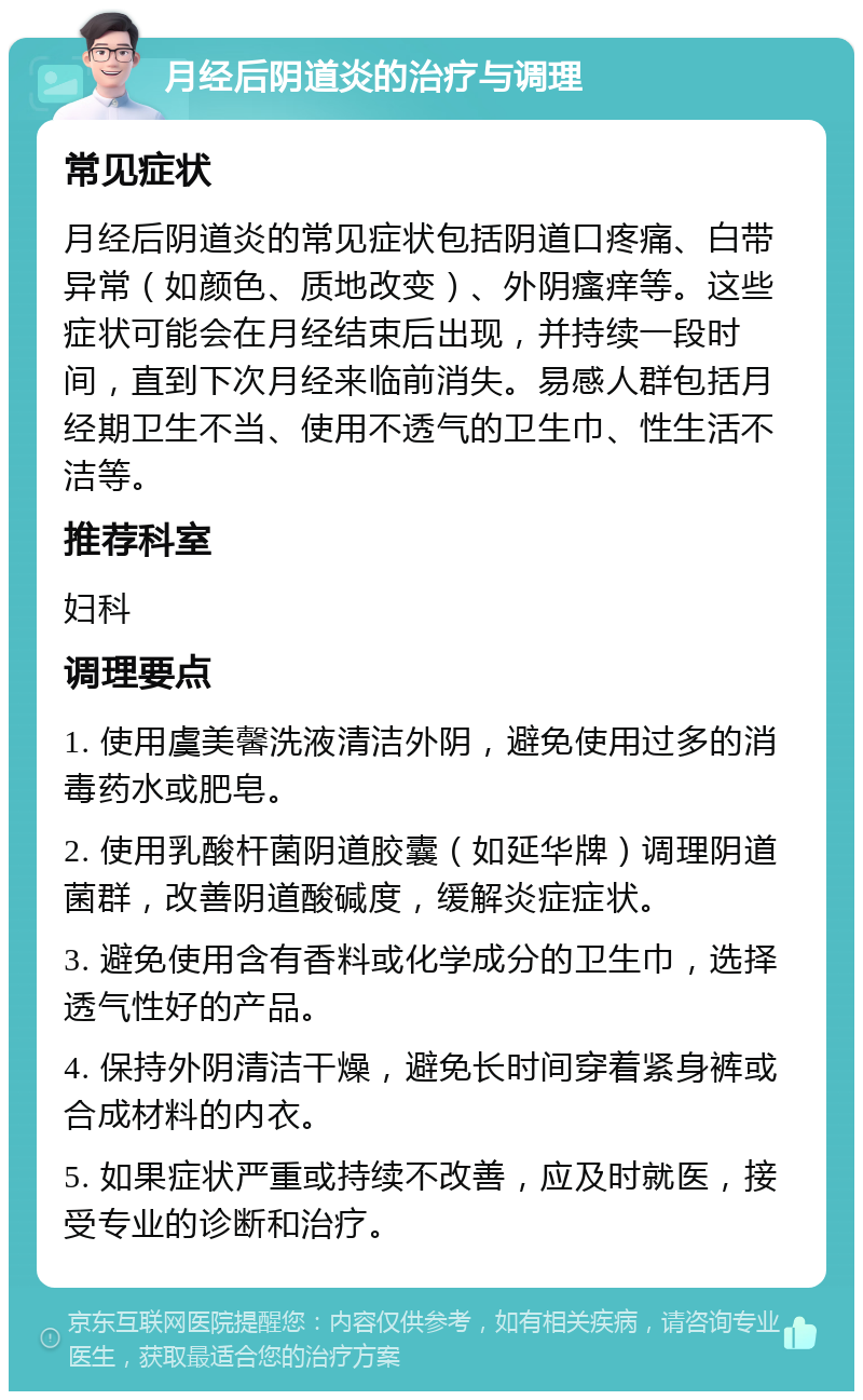 月经后阴道炎的治疗与调理 常见症状 月经后阴道炎的常见症状包括阴道口疼痛、白带异常（如颜色、质地改变）、外阴瘙痒等。这些症状可能会在月经结束后出现，并持续一段时间，直到下次月经来临前消失。易感人群包括月经期卫生不当、使用不透气的卫生巾、性生活不洁等。 推荐科室 妇科 调理要点 1. 使用虞美馨洗液清洁外阴，避免使用过多的消毒药水或肥皂。 2. 使用乳酸杆菌阴道胶囊（如延华牌）调理阴道菌群，改善阴道酸碱度，缓解炎症症状。 3. 避免使用含有香料或化学成分的卫生巾，选择透气性好的产品。 4. 保持外阴清洁干燥，避免长时间穿着紧身裤或合成材料的内衣。 5. 如果症状严重或持续不改善，应及时就医，接受专业的诊断和治疗。