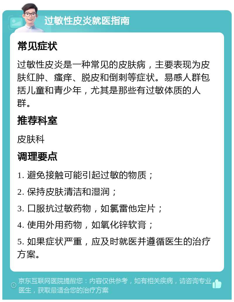 过敏性皮炎就医指南 常见症状 过敏性皮炎是一种常见的皮肤病，主要表现为皮肤红肿、瘙痒、脱皮和倒刺等症状。易感人群包括儿童和青少年，尤其是那些有过敏体质的人群。 推荐科室 皮肤科 调理要点 1. 避免接触可能引起过敏的物质； 2. 保持皮肤清洁和湿润； 3. 口服抗过敏药物，如氯雷他定片； 4. 使用外用药物，如氧化锌软膏； 5. 如果症状严重，应及时就医并遵循医生的治疗方案。