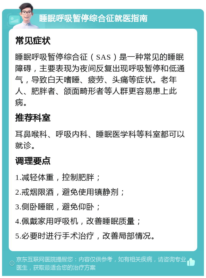 睡眠呼吸暂停综合征就医指南 常见症状 睡眠呼吸暂停综合征（SAS）是一种常见的睡眠障碍，主要表现为夜间反复出现呼吸暂停和低通气，导致白天嗜睡、疲劳、头痛等症状。老年人、肥胖者、颌面畸形者等人群更容易患上此病。 推荐科室 耳鼻喉科、呼吸内科、睡眠医学科等科室都可以就诊。 调理要点 1.减轻体重，控制肥胖； 2.戒烟限酒，避免使用镇静剂； 3.侧卧睡眠，避免仰卧； 4.佩戴家用呼吸机，改善睡眠质量； 5.必要时进行手术治疗，改善局部情况。