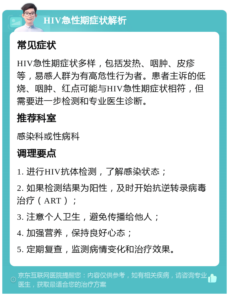 HIV急性期症状解析 常见症状 HIV急性期症状多样，包括发热、咽肿、皮疹等，易感人群为有高危性行为者。患者主诉的低烧、咽肿、红点可能与HIV急性期症状相符，但需要进一步检测和专业医生诊断。 推荐科室 感染科或性病科 调理要点 1. 进行HIV抗体检测，了解感染状态； 2. 如果检测结果为阳性，及时开始抗逆转录病毒治疗（ART）； 3. 注意个人卫生，避免传播给他人； 4. 加强营养，保持良好心态； 5. 定期复查，监测病情变化和治疗效果。