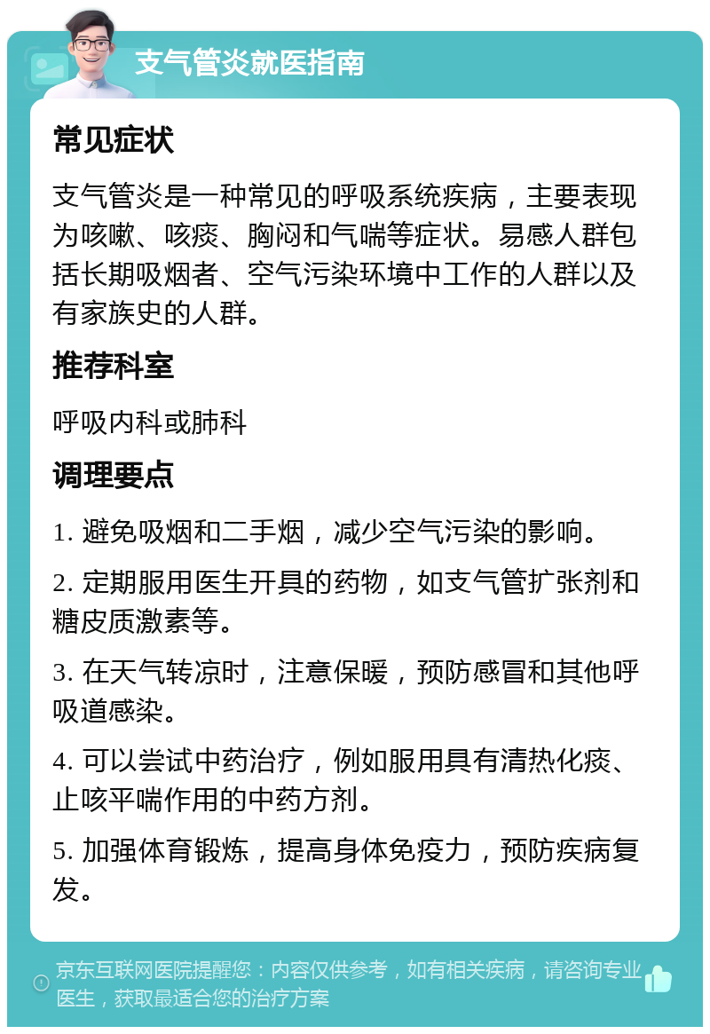 支气管炎就医指南 常见症状 支气管炎是一种常见的呼吸系统疾病，主要表现为咳嗽、咳痰、胸闷和气喘等症状。易感人群包括长期吸烟者、空气污染环境中工作的人群以及有家族史的人群。 推荐科室 呼吸内科或肺科 调理要点 1. 避免吸烟和二手烟，减少空气污染的影响。 2. 定期服用医生开具的药物，如支气管扩张剂和糖皮质激素等。 3. 在天气转凉时，注意保暖，预防感冒和其他呼吸道感染。 4. 可以尝试中药治疗，例如服用具有清热化痰、止咳平喘作用的中药方剂。 5. 加强体育锻炼，提高身体免疫力，预防疾病复发。