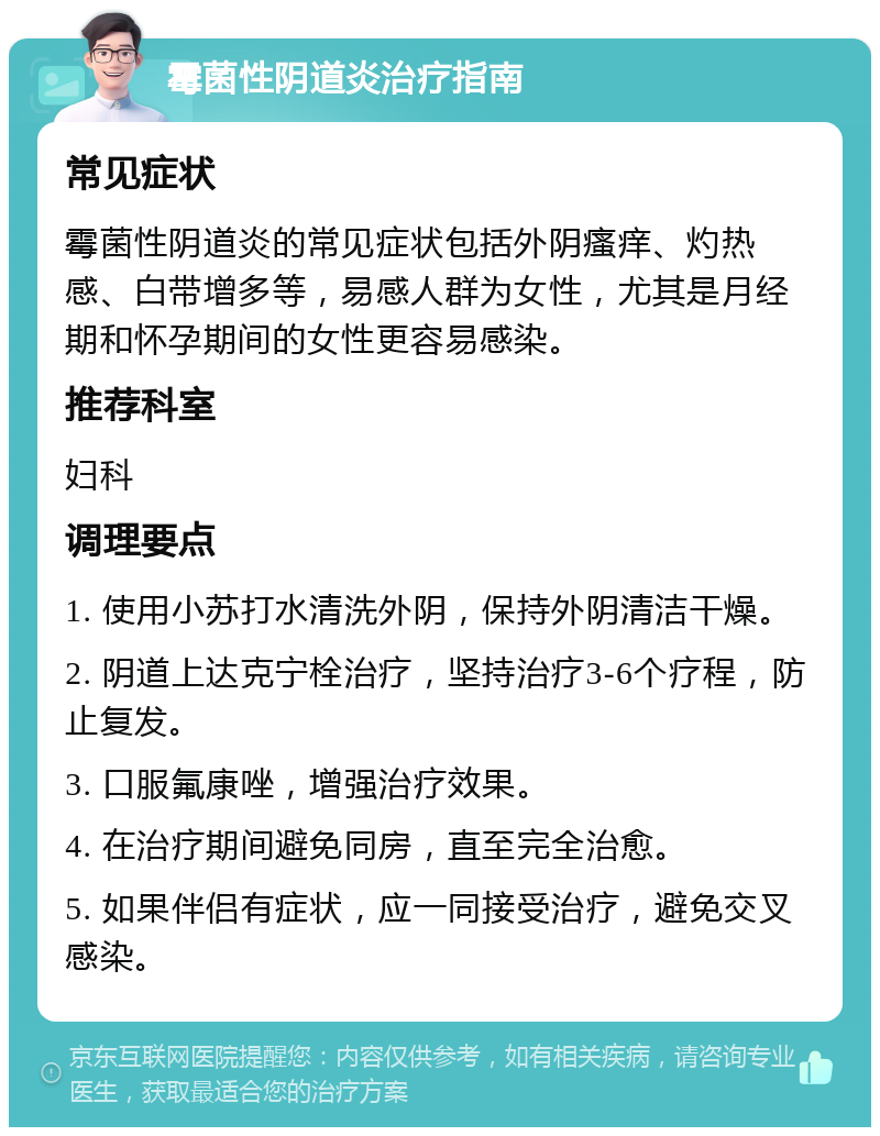 霉菌性阴道炎治疗指南 常见症状 霉菌性阴道炎的常见症状包括外阴瘙痒、灼热感、白带增多等，易感人群为女性，尤其是月经期和怀孕期间的女性更容易感染。 推荐科室 妇科 调理要点 1. 使用小苏打水清洗外阴，保持外阴清洁干燥。 2. 阴道上达克宁栓治疗，坚持治疗3-6个疗程，防止复发。 3. 口服氟康唑，增强治疗效果。 4. 在治疗期间避免同房，直至完全治愈。 5. 如果伴侣有症状，应一同接受治疗，避免交叉感染。