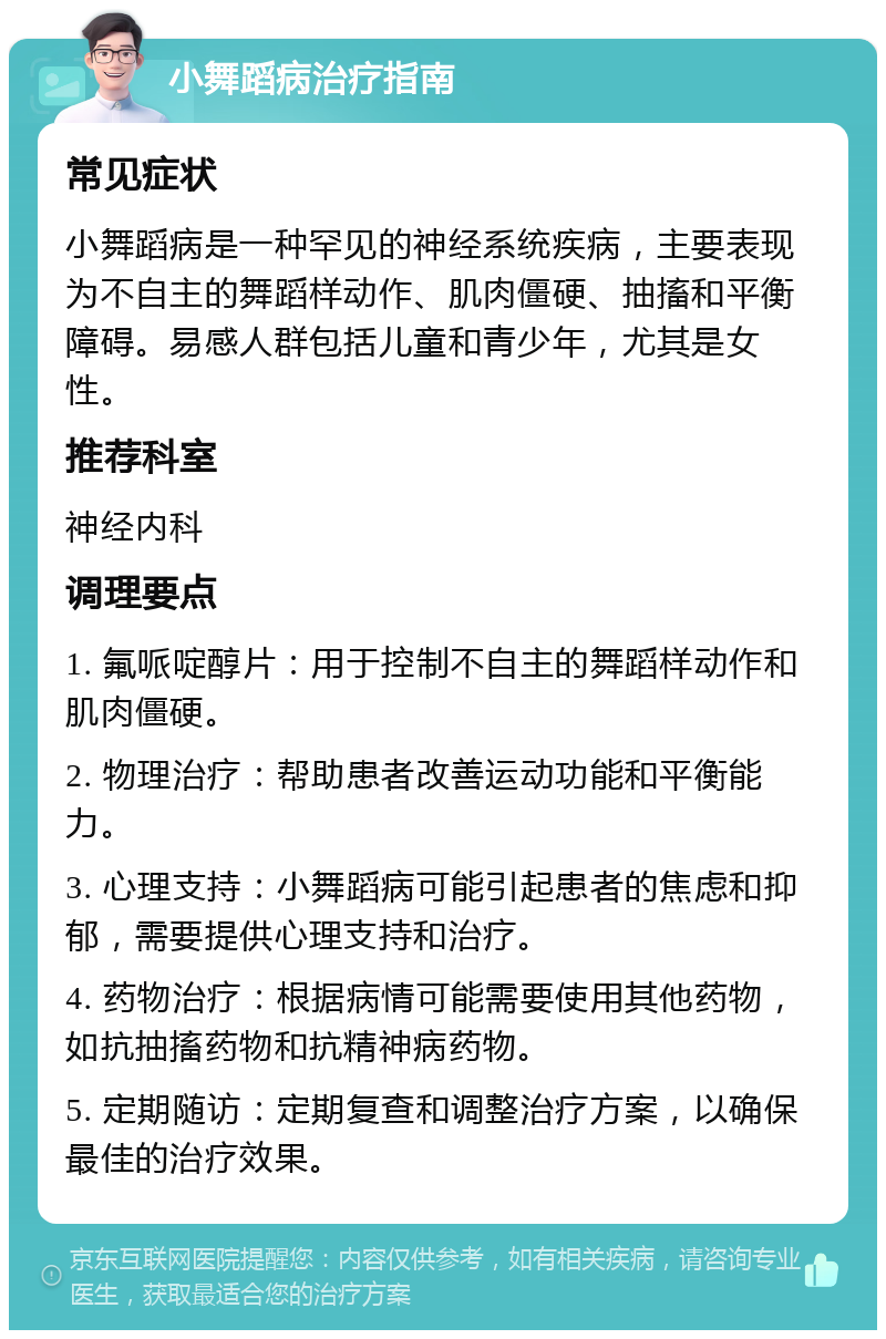 小舞蹈病治疗指南 常见症状 小舞蹈病是一种罕见的神经系统疾病，主要表现为不自主的舞蹈样动作、肌肉僵硬、抽搐和平衡障碍。易感人群包括儿童和青少年，尤其是女性。 推荐科室 神经内科 调理要点 1. 氟哌啶醇片：用于控制不自主的舞蹈样动作和肌肉僵硬。 2. 物理治疗：帮助患者改善运动功能和平衡能力。 3. 心理支持：小舞蹈病可能引起患者的焦虑和抑郁，需要提供心理支持和治疗。 4. 药物治疗：根据病情可能需要使用其他药物，如抗抽搐药物和抗精神病药物。 5. 定期随访：定期复查和调整治疗方案，以确保最佳的治疗效果。