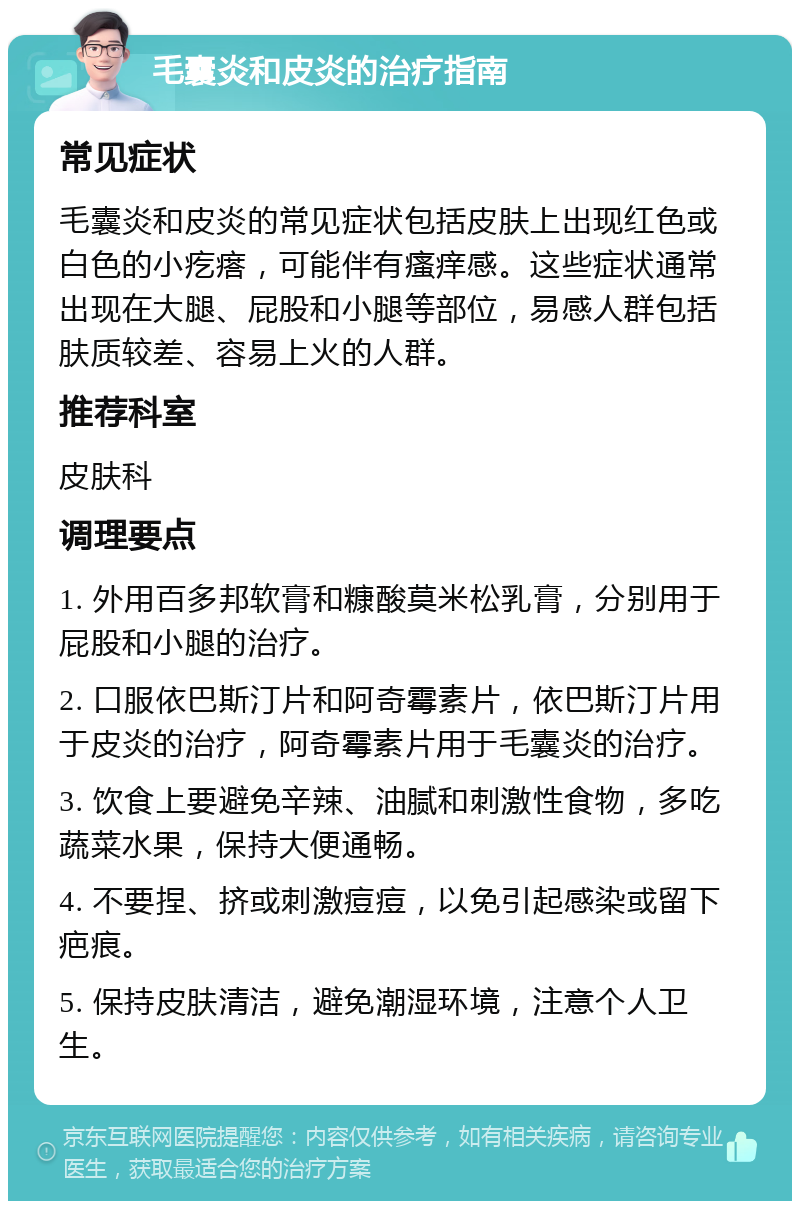 毛囊炎和皮炎的治疗指南 常见症状 毛囊炎和皮炎的常见症状包括皮肤上出现红色或白色的小疙瘩，可能伴有瘙痒感。这些症状通常出现在大腿、屁股和小腿等部位，易感人群包括肤质较差、容易上火的人群。 推荐科室 皮肤科 调理要点 1. 外用百多邦软膏和糠酸莫米松乳膏，分别用于屁股和小腿的治疗。 2. 口服依巴斯汀片和阿奇霉素片，依巴斯汀片用于皮炎的治疗，阿奇霉素片用于毛囊炎的治疗。 3. 饮食上要避免辛辣、油腻和刺激性食物，多吃蔬菜水果，保持大便通畅。 4. 不要捏、挤或刺激痘痘，以免引起感染或留下疤痕。 5. 保持皮肤清洁，避免潮湿环境，注意个人卫生。