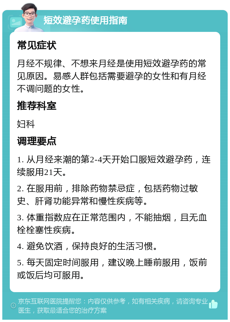 短效避孕药使用指南 常见症状 月经不规律、不想来月经是使用短效避孕药的常见原因。易感人群包括需要避孕的女性和有月经不调问题的女性。 推荐科室 妇科 调理要点 1. 从月经来潮的第2-4天开始口服短效避孕药，连续服用21天。 2. 在服用前，排除药物禁忌症，包括药物过敏史、肝肾功能异常和慢性疾病等。 3. 体重指数应在正常范围内，不能抽烟，且无血栓栓塞性疾病。 4. 避免饮酒，保持良好的生活习惯。 5. 每天固定时间服用，建议晚上睡前服用，饭前或饭后均可服用。