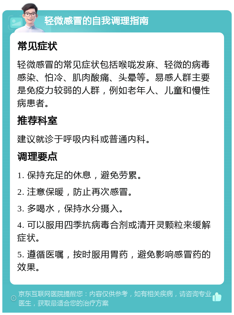 轻微感冒的自我调理指南 常见症状 轻微感冒的常见症状包括喉咙发麻、轻微的病毒感染、怕冷、肌肉酸痛、头晕等。易感人群主要是免疫力较弱的人群，例如老年人、儿童和慢性病患者。 推荐科室 建议就诊于呼吸内科或普通内科。 调理要点 1. 保持充足的休息，避免劳累。 2. 注意保暖，防止再次感冒。 3. 多喝水，保持水分摄入。 4. 可以服用四季抗病毒合剂或清开灵颗粒来缓解症状。 5. 遵循医嘱，按时服用胃药，避免影响感冒药的效果。