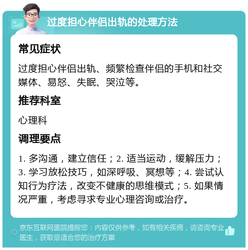 过度担心伴侣出轨的处理方法 常见症状 过度担心伴侣出轨、频繁检查伴侣的手机和社交媒体、易怒、失眠、哭泣等。 推荐科室 心理科 调理要点 1. 多沟通，建立信任；2. 适当运动，缓解压力；3. 学习放松技巧，如深呼吸、冥想等；4. 尝试认知行为疗法，改变不健康的思维模式；5. 如果情况严重，考虑寻求专业心理咨询或治疗。