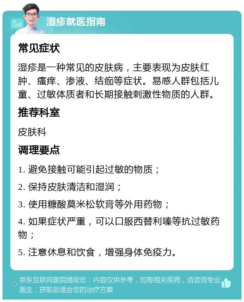 湿疹就医指南 常见症状 湿疹是一种常见的皮肤病，主要表现为皮肤红肿、瘙痒、渗液、结痂等症状。易感人群包括儿童、过敏体质者和长期接触刺激性物质的人群。 推荐科室 皮肤科 调理要点 1. 避免接触可能引起过敏的物质； 2. 保持皮肤清洁和湿润； 3. 使用糠酸莫米松软膏等外用药物； 4. 如果症状严重，可以口服西替利嗪等抗过敏药物； 5. 注意休息和饮食，增强身体免疫力。