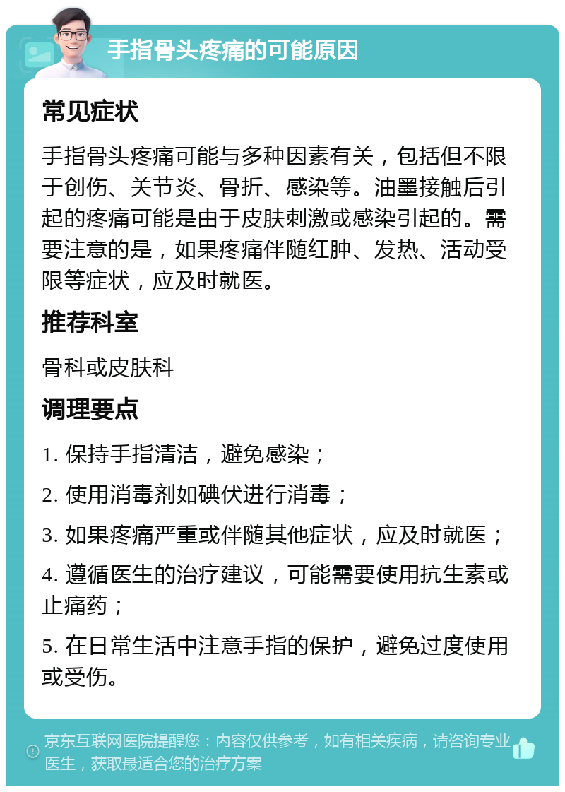 手指骨头疼痛的可能原因 常见症状 手指骨头疼痛可能与多种因素有关，包括但不限于创伤、关节炎、骨折、感染等。油墨接触后引起的疼痛可能是由于皮肤刺激或感染引起的。需要注意的是，如果疼痛伴随红肿、发热、活动受限等症状，应及时就医。 推荐科室 骨科或皮肤科 调理要点 1. 保持手指清洁，避免感染； 2. 使用消毒剂如碘伏进行消毒； 3. 如果疼痛严重或伴随其他症状，应及时就医； 4. 遵循医生的治疗建议，可能需要使用抗生素或止痛药； 5. 在日常生活中注意手指的保护，避免过度使用或受伤。