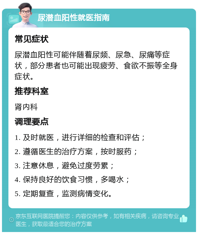 尿潜血阳性就医指南 常见症状 尿潜血阳性可能伴随着尿频、尿急、尿痛等症状，部分患者也可能出现疲劳、食欲不振等全身症状。 推荐科室 肾内科 调理要点 1. 及时就医，进行详细的检查和评估； 2. 遵循医生的治疗方案，按时服药； 3. 注意休息，避免过度劳累； 4. 保持良好的饮食习惯，多喝水； 5. 定期复查，监测病情变化。