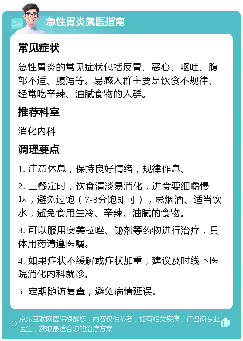 急性胃炎就医指南 常见症状 急性胃炎的常见症状包括反胃、恶心、呕吐、腹部不适、腹泻等。易感人群主要是饮食不规律、经常吃辛辣、油腻食物的人群。 推荐科室 消化内科 调理要点 1. 注意休息，保持良好情绪，规律作息。 2. 三餐定时，饮食清淡易消化，进食要细嚼慢咽，避免过饱（7-8分饱即可），忌烟酒、适当饮水，避免食用生冷、辛辣、油腻的食物。 3. 可以服用奥美拉唑、铋剂等药物进行治疗，具体用药请遵医嘱。 4. 如果症状不缓解或症状加重，建议及时线下医院消化内科就诊。 5. 定期随访复查，避免病情延误。